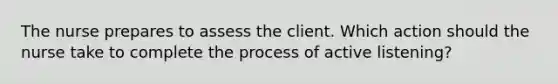 The nurse prepares to assess the client. Which action should the nurse take to complete the process of active listening?