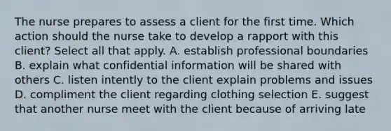 The nurse prepares to assess a client for the first time. Which action should the nurse take to develop a rapport with this client? Select all that apply. A. establish professional boundaries B. explain what confidential information will be shared with others C. listen intently to the client explain problems and issues D. compliment the client regarding clothing selection E. suggest that another nurse meet with the client because of arriving late