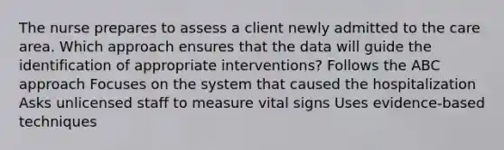 The nurse prepares to assess a client newly admitted to the care area. Which approach ensures that the data will guide the identification of appropriate interventions? Follows the ABC approach Focuses on the system that caused the hospitalization Asks unlicensed staff to measure vital signs Uses evidence-based techniques