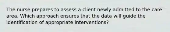 The nurse prepares to assess a client newly admitted to the care area. Which approach ensures that the data will guide the identification of appropriate interventions?