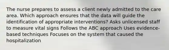The nurse prepares to assess a client newly admitted to the care area. Which approach ensures that the data will guide the identification of appropriate interventions? Asks unlicensed staff to measure vital signs Follows the ABC approach Uses evidence-based techniques Focuses on the system that caused the hospitalization