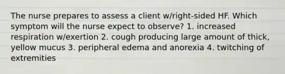 The nurse prepares to assess a client w/right-sided HF. Which symptom will the nurse expect to observe? 1. increased respiration w/exertion 2. cough producing large amount of thick, yellow mucus 3. peripheral edema and anorexia 4. twitching of extremities