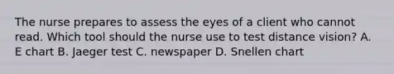 The nurse prepares to assess the eyes of a client who cannot read. Which tool should the nurse use to test distance vision? A. E chart B. Jaeger test C. newspaper D. Snellen chart