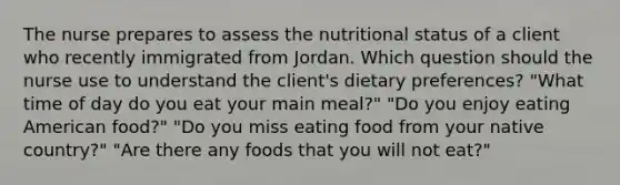 The nurse prepares to assess the nutritional status of a client who recently immigrated from Jordan. Which question should the nurse use to understand the client's dietary preferences? "What time of day do you eat your main meal?" "Do you enjoy eating American food?" "Do you miss eating food from your native country?" "Are there any foods that you will not eat?"