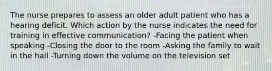 The nurse prepares to assess an older adult patient who has a hearing deficit. Which action by the nurse indicates the need for training in effective communication? -Facing the patient when speaking -Closing the door to the room -Asking the family to wait in the hall -Turning down the volume on the television set