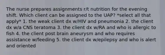 The nurse prepares assignments r/t nutrition for the evening shift. Which client can be assigned to the UAP? *select all that apply* 1. the weak client dx w/HIV and pneumonia 2. the client dx w/a CNS teratoma 3. the client dx w/RA and who is allergic to fish 4. the client post brain aneurysm and who requires assistance w/feeding 5. the client dx w/epilepsy and who is alert and oriented