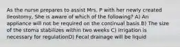 As the nurse prepares to assist Mrs. P with her newly created Ileostomy, She is aware of which of the following? A) An appliance will not be required on the continual basis B) The size of the stoma stabilizes within two weeks C) Irrigation is necessary for regulationD) Fecal drainage will be liquid