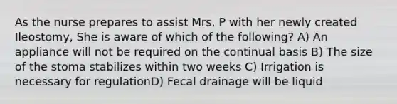 As the nurse prepares to assist Mrs. P with her newly created Ileostomy, She is aware of which of the following? A) An appliance will not be required on the continual basis B) The size of the stoma stabilizes within two weeks C) Irrigation is necessary for regulationD) Fecal drainage will be liquid