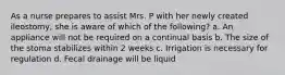 As a nurse prepares to assist Mrs. P with her newly created ileostomy, she is aware of which of the following? a. An appliance will not be required on a continual basis b. The size of the stoma stabilizes within 2 weeks c. Irrigation is necessary for regulation d. Fecal drainage will be liquid