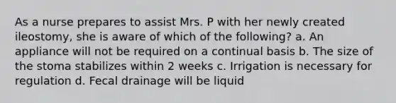 As a nurse prepares to assist Mrs. P with her newly created ileostomy, she is aware of which of the following? a. An appliance will not be required on a continual basis b. The size of the stoma stabilizes within 2 weeks c. Irrigation is necessary for regulation d. Fecal drainage will be liquid