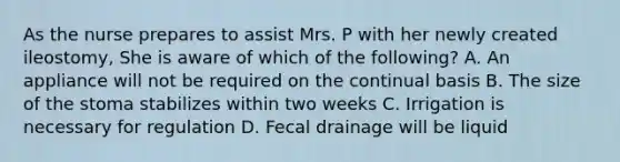 As the nurse prepares to assist Mrs. P with her newly created ileostomy, She is aware of which of the following? A. An appliance will not be required on the continual basis B. The size of the stoma stabilizes within two weeks C. Irrigation is necessary for regulation D. Fecal drainage will be liquid