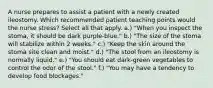 A nurse prepares to assist a patient with a newly created ileostomy. Which recommended patient teaching points would the nurse stress? Select all that apply. a.) "When you inspect the stoma, it should be dark purple-blue." b.) "The size of the stoma will stabilize within 2 weeks." c.) "Keep the skin around the stoma site clean and moist." d.) "The stool from an ileostomy is normally liquid." e.) "You should eat dark-green vegetables to control the odor of the stool." f.) "You may have a tendency to develop food blockages."