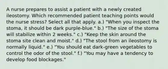 A nurse prepares to assist a patient with a newly created ileostomy. Which recommended patient teaching points would the nurse stress? Select all that apply. a.) "When you inspect the stoma, it should be dark purple-blue." b.) "The size of the stoma will stabilize within 2 weeks." c.) "Keep the skin around the stoma site clean and moist." d.) "The stool from an ileostomy is normally liquid." e.) "You should eat dark-green vegetables to control the odor of the stool." f.) "You may have a tendency to develop food blockages."