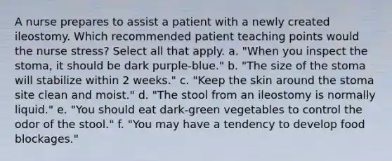 A nurse prepares to assist a patient with a newly created ileostomy. Which recommended patient teaching points would the nurse stress? Select all that apply. a. "When you inspect the stoma, it should be dark purple-blue." b. "The size of the stoma will stabilize within 2 weeks." c. "Keep the skin around the stoma site clean and moist." d. "The stool from an ileostomy is normally liquid." e. "You should eat dark-green vegetables to control the odor of the stool." f. "You may have a tendency to develop food blockages."