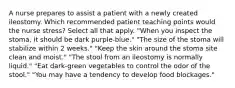 A nurse prepares to assist a patient with a newly created ileostomy. Which recommended patient teaching points would the nurse stress? Select all that apply. "When you inspect the stoma, it should be dark purple-blue." "The size of the stoma will stabilize within 2 weeks." "Keep the skin around the stoma site clean and moist." "The stool from an ileostomy is normally liquid." "Eat dark-green vegetables to control the odor of the stool." "You may have a tendency to develop food blockages."