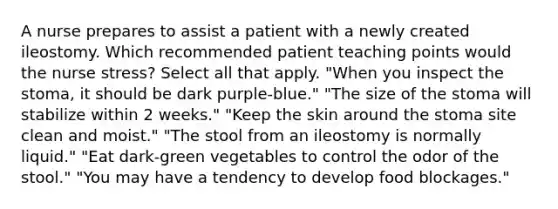 A nurse prepares to assist a patient with a newly created ileostomy. Which recommended patient teaching points would the nurse stress? Select all that apply. "When you inspect the stoma, it should be dark purple-blue." "The size of the stoma will stabilize within 2 weeks." "Keep the skin around the stoma site clean and moist." "The stool from an ileostomy is normally liquid." "Eat dark-green vegetables to control the odor of the stool." "You may have a tendency to develop food blockages."