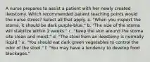 A nurse prepares to assist a patient with her newly created ileostomy. Which recommended patient teaching points would the nurse stress? Select all that apply. a. "When you inspect the stoma, it should be dark purple-blue." b. "The size of the stoma will stabilize within 2 weeks." c. "Keep the skin around the stoma site clean and moist." d. "The stool from an ileostomy is normally liquid." e. "You should eat dark green vegetables to control the odor of the stool." f. "You may have a tendency to develop food blockages."