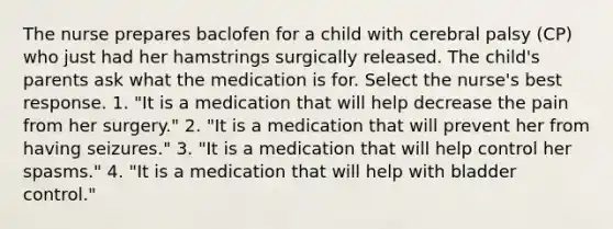 The nurse prepares baclofen for a child with cerebral palsy (CP) who just had her hamstrings surgically released. The child's parents ask what the medication is for. Select the nurse's best response. 1. "It is a medication that will help decrease the pain from her surgery." 2. "It is a medication that will prevent her from having seizures." 3. "It is a medication that will help control her spasms." 4. "It is a medication that will help with bladder control."