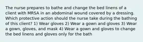 The nurse prepares to bathe and change the bed linens of a client with MRSA in an abdominal wound covered by a dressing. Which protective action should the nurse take during the bathing of this client? 1) Wear gloves 2) Wear a gown and gloves 3) Wear a gown, gloves, and mask 4) Wear a gown and gloves to change the bed linens and gloves only for the bath