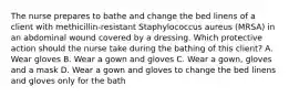 The nurse prepares to bathe and change the bed linens of a client with methicillin-resistant Staphylococcus aureus (MRSA) in an abdominal wound covered by a dressing. Which protective action should the nurse take during the bathing of this client? A. Wear gloves B. Wear a gown and gloves C. Wear a gown, gloves and a mask D. Wear a gown and gloves to change the bed linens and gloves only for the bath