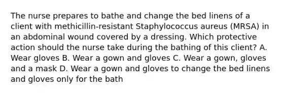 The nurse prepares to bathe and change the bed linens of a client with methicillin-resistant Staphylococcus aureus (MRSA) in an abdominal wound covered by a dressing. Which protective action should the nurse take during the bathing of this client? A. Wear gloves B. Wear a gown and gloves C. Wear a gown, gloves and a mask D. Wear a gown and gloves to change the bed linens and gloves only for the bath