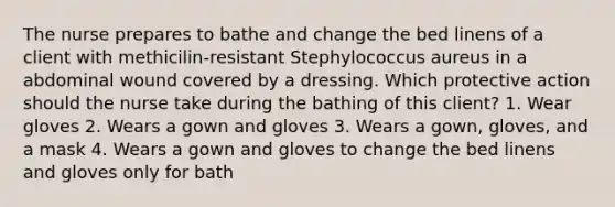 The nurse prepares to bathe and change the bed linens of a client with methicilin-resistant Stephylococcus aureus in a abdominal wound covered by a dressing. Which protective action should the nurse take during the bathing of this client? 1. Wear gloves 2. Wears a gown and gloves 3. Wears a gown, gloves, and a mask 4. Wears a gown and gloves to change the bed linens and gloves only for bath