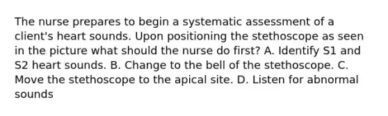 The nurse prepares to begin a systematic assessment of a client's heart sounds. Upon positioning the stethoscope as seen in the picture what should the nurse do first? A. Identify S1 and S2 heart sounds. B. Change to the bell of the stethoscope. C. Move the stethoscope to the apical site. D. Listen for abnormal sounds