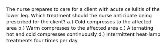 The nurse prepares to care for a client with acute cellulitis of the lower leg. Which treatment should the nurse anticipate being prescribed for the client? a.) Cold compresses to the affected area b.) Warm compresses to the affected area c.) Alternating hot and cold compresses continuously d.) Intermittent heat-lamp treatments four times per day