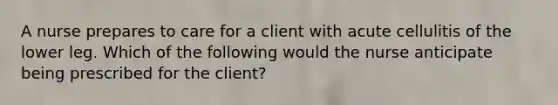 A nurse prepares to care for a client with acute cellulitis of the lower leg. Which of the following would the nurse anticipate being prescribed for the client?