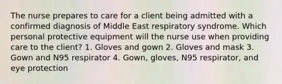 The nurse prepares to care for a client being admitted with a confirmed diagnosis of Middle East respiratory syndrome. Which personal protective equipment will the nurse use when providing care to the client? 1. Gloves and gown 2. Gloves and mask 3. Gown and N95 respirator 4. Gown, gloves, N95 respirator, and eye protection