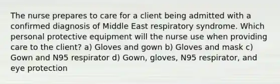 The nurse prepares to care for a client being admitted with a confirmed diagnosis of Middle East respiratory syndrome. Which personal protective equipment will the nurse use when providing care to the client? a) Gloves and gown b) Gloves and mask c) Gown and N95 respirator d) Gown, gloves, N95 respirator, and eye protection