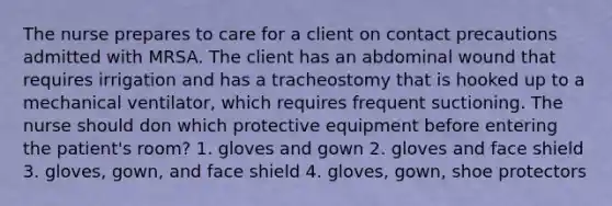 The nurse prepares to care for a client on contact precautions admitted with MRSA. The client has an abdominal wound that requires irrigation and has a tracheostomy that is hooked up to a mechanical ventilator, which requires frequent suctioning. The nurse should don which protective equipment before entering the patient's room? 1. gloves and gown 2. gloves and face shield 3. gloves, gown, and face shield 4. gloves, gown, shoe protectors