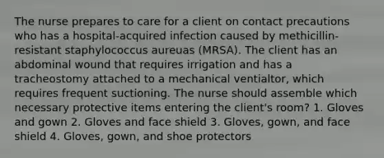 The nurse prepares to care for a client on contact precautions who has a hospital-acquired infection caused by methicillin-resistant staphylococcus aureuas (MRSA). The client has an abdominal wound that requires irrigation and has a tracheostomy attached to a mechanical ventialtor, which requires frequent suctioning. The nurse should assemble which necessary protective items entering the client's room? 1. Gloves and gown 2. Gloves and face shield 3. Gloves, gown, and face shield 4. Gloves, gown, and shoe protectors