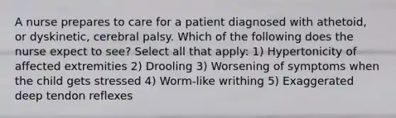 A nurse prepares to care for a patient diagnosed with athetoid, or dyskinetic, cerebral palsy. Which of the following does the nurse expect to see? Select all that apply: 1) Hypertonicity of affected extremities 2) Drooling 3) Worsening of symptoms when the child gets stressed 4) Worm-like writhing 5) Exaggerated deep tendon reflexes