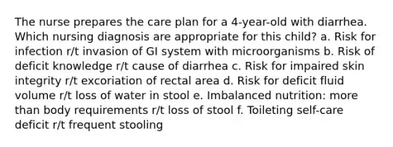 The nurse prepares the care plan for a 4-year-old with diarrhea. Which nursing diagnosis are appropriate for this child? a. Risk for infection r/t invasion of GI system with microorganisms b. Risk of deficit knowledge r/t cause of diarrhea c. Risk for impaired skin integrity r/t excoriation of rectal area d. Risk for deficit fluid volume r/t loss of water in stool e. Imbalanced nutrition: more than body requirements r/t loss of stool f. Toileting self-care deficit r/t frequent stooling