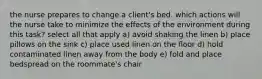 the nurse prepares to change a client's bed. which actions will the nurse take to minimize the effects of the environment during this task? select all that apply a) avoid shaking the linen b) place pillows on the sink c) place used linen on the floor d) hold contaminated linen away from the body e) fold and place bedspread on the roommate's chair