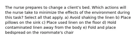 The nurse prepares to change a client's bed. Which actions will the nurse take to minimize the effects of the environment during this task? Select all that apply. a) Avoid shaking the linen b) Place pillows on the sink c) Place used linen on the floor d) Hold contaminated linen away from the body e) Fold and place bedspread on the roommate's chair