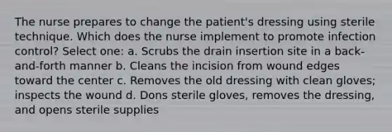 The nurse prepares to change the patient's dressing using sterile technique. Which does the nurse implement to promote infection control? Select one: a. Scrubs the drain insertion site in a back-and-forth manner b. Cleans the incision from wound edges toward the center c. Removes the old dressing with clean gloves; inspects the wound d. Dons sterile gloves, removes the dressing, and opens sterile supplies