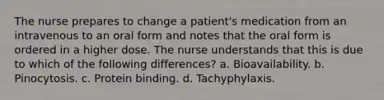 The nurse prepares to change a patient's medication from an intravenous to an oral form and notes that the oral form is ordered in a higher dose. The nurse understands that this is due to which of the following differences? a. Bioavailability. b. Pinocytosis. c. Protein binding. d. Tachyphylaxis.