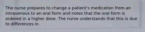 The nurse prepares to change a patient's medication from an intravenous to an oral form and notes that the oral form is ordered in a higher dose. The nurse understands that this is due to differences in