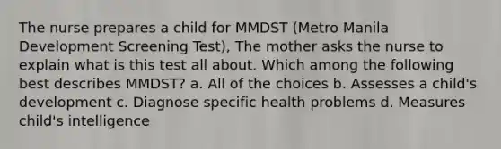 The nurse prepares a child for MMDST (Metro Manila Development Screening Test), The mother asks the nurse to explain what is this test all about. Which among the following best describes MMDST? a. All of the choices b. Assesses a child's development c. Diagnose specific health problems d. Measures child's intelligence