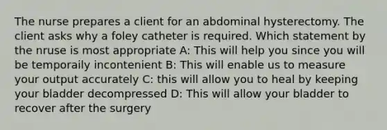 The nurse prepares a client for an abdominal hysterectomy. The client asks why a foley catheter is required. Which statement by the nruse is most appropriate A: This will help you since you will be temporaily incontenient B: This will enable us to measure your output accurately C: this will allow you to heal by keeping your bladder decompressed D: This will allow your bladder to recover after the surgery