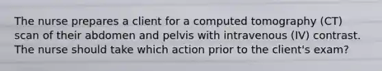The nurse prepares a client for a computed tomography (CT) scan of their abdomen and pelvis with intravenous (IV) contrast. The nurse should take which action prior to the client's exam?