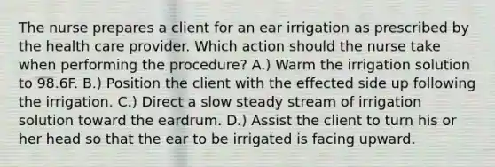 The nurse prepares a client for an ear irrigation as prescribed by the health care provider. Which action should the nurse take when performing the procedure? A.) Warm the irrigation solution to 98.6F. B.) Position the client with the effected side up following the irrigation. C.) Direct a slow steady stream of irrigation solution toward the eardrum. D.) Assist the client to turn his or her head so that the ear to be irrigated is facing upward.