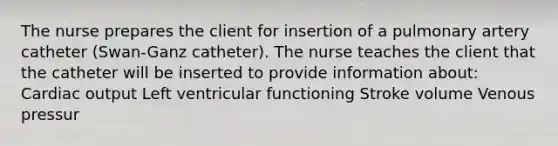 The nurse prepares the client for insertion of a pulmonary artery catheter (Swan-Ganz catheter). The nurse teaches the client that the catheter will be inserted to provide information about: Cardiac output Left ventricular functioning Stroke volume Venous pressur