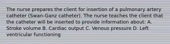 The nurse prepares the client for insertion of a pulmonary artery catheter (Swan-Ganz catheter). The nurse teaches the client that the catheter will be inserted to provide information about: A. Stroke volume B. <a href='https://www.questionai.com/knowledge/kyxUJGvw35-cardiac-output' class='anchor-knowledge'>cardiac output</a> C. Venous pressure D. Left ventricular functioning