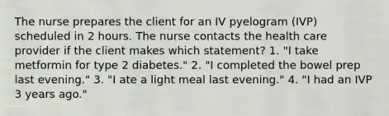 The nurse prepares the client for an IV pyelogram (IVP) scheduled in 2 hours. The nurse contacts the health care provider if the client makes which statement? 1. "I take metformin for type 2 diabetes." 2. "I completed the bowel prep last evening." 3. "I ate a light meal last evening." 4. "I had an IVP 3 years ago."