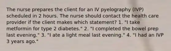 The nurse prepares the client for an IV pyelography (IVP) scheduled in 2 hours. The nurse should contact the health care provider if the client makes which statement? 1. "I take metformin for type 2 diabetes." 2. "I completed the bowel prep last evening." 3. "I ate a light meal last evening." 4. "I had an IVP 3 years ago."