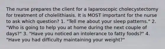 The nurse prepares the client for a laparoscopic cholecystectomy for treatment of cholelithiasis. It is MOST important for the nurse to ask which question? 1. "Tell me about your sleep patterns." 2. "Who is going to help you at home during the next couple of days?" 3. "Have you noticed an intolerance to fatty foods?" 4. "Have you had difficulty maintaining your weight?"