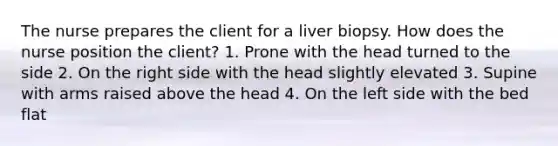 The nurse prepares the client for a liver biopsy. How does the nurse position the client? 1. Prone with the head turned to the side 2. On the right side with the head slightly elevated 3. Supine with arms raised above the head 4. On the left side with the bed flat